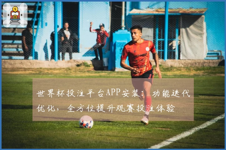 世界杯投注平台APP安装：功能迭代优化，全方位提升观赛投注体验